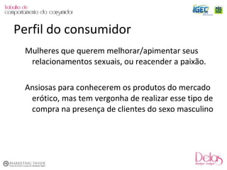 Mulheres que querem melhorar/apimentar seus relacionamentos sexuais, ou reacender a paixão. Ansiosas para conhecerem os produtos do mercado erótico, mas tem vergonha de realizar esse tipo de compra na presença de clientes do sexo masculino Perfil do consumidor 