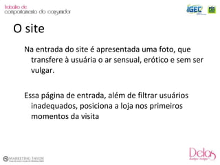 Na entrada do site é apresentada uma foto, que transfere à usuária o ar sensual, erótico e sem ser vulgar. Essa página de entrada, além de filtrar usuários inadequados, posiciona a loja nos primeiros momentos da visita O site 