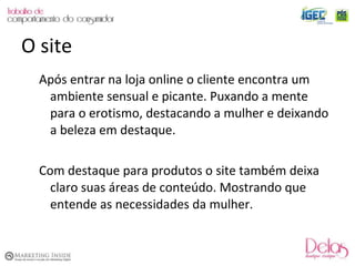 Após entrar na loja online o cliente encontra um ambiente sensual e picante. Puxando a mente para o erotismo, destacando a mulher e deixando a beleza em destaque. Com destaque para produtos o site também deixa claro suas áreas de conteúdo. Mostrando que entende as necessidades da mulher. O site 