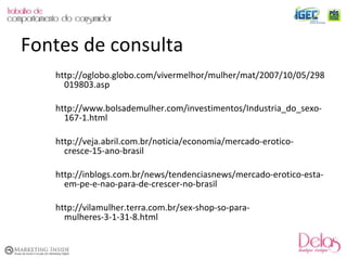http://oglobo.globo.com/vivermelhor/mulher/mat/2007/10/05/298019803.asp http://www.bolsademulher.com/investimentos/Industria_do_sexo-167-1.html http://veja.abril.com.br/noticia/economia/mercado-erotico-cresce-15-ano-brasil http://inblogs.com.br/news/tendenciasnews/mercado-erotico-esta-em-pe-e-nao-para-de-crescer-no-brasil http://vilamulher.terra.com.br/sex-shop-so-para-mulheres-3-1-31-8.html Fontes de consulta 