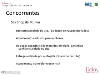 Sex Shop da Mulher Site com facilidade de uso. Facilidade de navegação na loja Atendimento exclusivo para mulheres Os dados cadastrais são mantidos em sigilo, garantido confidencialidade no site Entrega realizada por motogirls (Cidade de Curitiba) Atendimento via telefone ou e-mail Concorrentes 