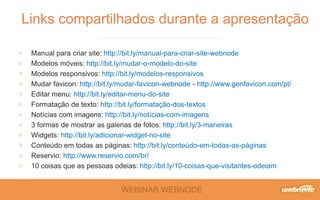 WEBINAR WEBNODE
Manual para criar site: http://bit.ly/manual-para-criar-site-webnode
Modelos móveis: http://bit.ly/mudar-o-modelo-do-site
Modelos responsivos: http://bit.ly/modelos-responsivos
Mudar favicon: http://bit.ly/mudar-favicon-webnode - http://www.genfavicon.com/pt/
Editar menu: http://bit.ly/editar-menu-do-site
Formatação de texto: http://bit.ly/formatação-dos-textos
Notícias com imagens: http://bit.ly/notícias-com-imagens
3 formas de mostrar as galerias de fotos: http://bit.ly/3-maneiras
Widgets: http://bit.ly/adicionar-widget-no-site
Conteúdo em todas as páginas: http://bit.ly/conteúdo-em-todas-as-páginas
Reservio: http://www.reservio.com/br/
10 coisas que as pessoas odeias: http://bit.ly/10-coisas-que-visitantes-odeiam
Links compartilhados durante a apresentação
 