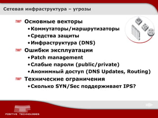 Сетевая инфраструктура – угрозы Основные векторы Коммутаторы / маршрутизаторы Средства защиты Инфраструктура  (DNS ) Ошибки эксплуатации Patch management  Слабые пароли  (public/private) Анонимный доступ ( DNS Updates, Routing) Технические ограничения Сколько  SYN/Sec  поддерживает  IPS? 