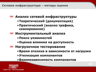 Сетевая инфраструктура   – методы оценки Анализ сетевой инфраструктуры Теоретический (документация) Практический (анализ трафика, сканирование) Инструментальный анализ  Поиск уязвимостей Оценка влияния на доступность Нагрузочное тестирование Время отклика в зависимости от нагрузки Утилизация компонентов Взаимозависимость компонентов 