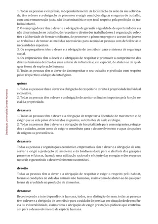 Declaração
Universal
de
Deveres
Humanos
1. Todas as pessoas e empresas, independentemente da localização da sede da sua activida-
de, têm o dever e a obrigação de promover e exigir condições dignas e seguras de trabalho,
com uma remuneração justa, não discriminatória e com total respeito pela proibição do tra-
balho infantil.
2. Os empregadores têm o dever e a obrigação de garantir a igualdade de oportunidades e a
não discriminação no trabalho, de respeitar o direito dos trabalhadores à organização colec-
tiva e à liberdade de formar sindicatos, de promover o pleno emprego e o acesso dos jovens
ao trabalho e de tomar as medidas necessárias para acomodar pessoas com deficiências e
necessidades especiais.
3. Os empregadores têm o dever e a obrigação de contribuir para o sistema de segurança
social.
4. Os empresários têm o dever e a obrigação de respeitar e promover o cumprimento dos
direitos humanos dentro das suas esferas de influência e, em especial, de abster-se de qual-
quer forma de exploração humana.
5. Todas as pessoas têm o dever de desempenhar o seu trabalho e profissão com respeito
pelos respectivos códigos deontológicos.
quinze
1. Todas as pessoas têm o dever e a obrigação de respeitar o direito à propriedade individual
e colectiva.
2. Todas as pessoas têm o dever e a obrigação de aceitar os limites impostos pela função so-
cial da propriedade.
dezasseis
1. Todas as pessoas têm o dever e a obrigação de respeitar a liberdade de movimento e de
exigir que se vele pelos direitos dos migrantes, solicitantes de asilo e refúgio.
2. Todas as pessoas têm o dever e a obrigação de hospitalidade para com migrantes, refugia-
dos e asilados, assim como de exigir o contributo para o desenvolvimento e a paz dos países
de origem ou proveniência.
dezassete
Todas as pessoas e organizações económico-empresariais têm o dever e a obrigação de con-
servar e exigir a protecção do ambiente e da biodiversidade para o desfrute das gerações
presentes e futuras, fazendo uma utilização racional e eficiente das energias e dos recursos
naturais e garantindo o desenvolvimento sustentável.
dezoito
Todas as pessoas têm o dever e a obrigação de respeitar e exigir o respeito pelo habitat,
formas e condições de vida dos animais não humanos, assim como de abster-se de qualquer
forma de crueldade na produção de alimentos.
dezanove
Reconhecendo a interdependência humana, todos, sem distinção de sexo, todas as pessoas
têm o dever e a obrigação de contribuir para o cuidado de pessoas em situação de dependên-
cia ou vulnerabilidade, assim como a obrigação de exigir prestações públicas que contribu-
am para o desenvolvimento da espécie humana.
 