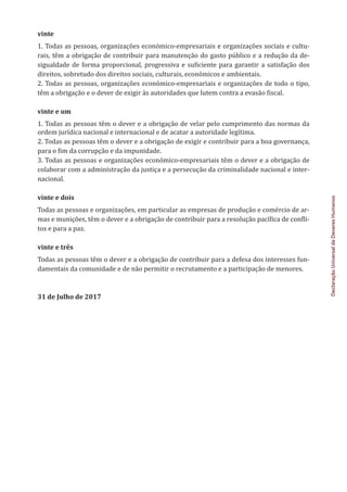 Declaração
Universal
de
Deveres
Humanos
vinte
1. Todas as pessoas, organizações económico-empresariais e organizações sociais e cultu-
rais, têm a obrigação de contribuir para manutenção do gasto público e a redução da de-
sigualdade de forma proporcional, progressiva e suficiente para garantir a satisfação dos
direitos, sobretudo dos direitos sociais, culturais, económicos e ambientais.
2. Todas as pessoas, organizações económico-empresariais e organizações de todo o tipo,
têm a obrigação e o dever de exigir às autoridades que lutem contra a evasão fiscal.
vinte e um
1. Todas as pessoas têm o dever e a obrigação de velar pelo cumprimento das normas da
ordem jurídica nacional e internacional e de acatar a autoridade legítima.
2. Todas as pessoas têm o dever e a obrigação de exigir e contribuir para a boa governança,
para o fim da corrupção e da impunidade.
3. Todas as pessoas e organizações económico-empresariais têm o dever e a obrigação de
colaborar com a administração da justiça e a persecução da criminalidade nacional e inter-
nacional.
vinte e dois
Todas as pessoas e organizações, em particular as empresas de produção e comércio de ar-
mas e munições, têm o dever e a obrigação de contribuir para a resolução pacífica de confli-
tos e para a paz.
vinte e três
Todas as pessoas têm o dever e a obrigação de contribuir para a defesa dos interesses fun-
damentais da comunidade e de não permitir o recrutamento e a participação de menores.
31 de Julho de 2017
 
