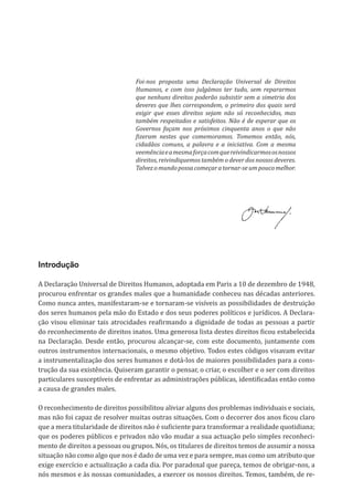 Declaração
Universal
de
Deveres
Humanos
Introdução
A Declaração Universal de Direitos Humanos, adoptada em Paris a 10 de dezembro de 1948,
procurou enfrentar os grandes males que a humanidade conheceu nas décadas anteriores.
Como nunca antes, manifestaram-se e tornaram-se visíveis as possibilidades de destruição
dos seres humanos pela mão do Estado e dos seus poderes políticos e jurídicos. A Declara-
ção visou eliminar tais atrocidades reafirmando a dignidade de todas as pessoas a partir
do reconhecimento de direitos inatos. Uma generosa lista destes direitos ficou estabelecida
na Declaração. Desde então, procurou alcançar-se, com este documento, juntamente com
outros instrumentos internacionais, o mesmo objetivo. Todos estes códigos visavam evitar
a instrumentalização dos seres humanos e dotá-los de maiores possibilidades para a cons-
trução da sua existência. Quiseram garantir o pensar, o criar, o escolher e o ser com direitos
particulares susceptíveis de enfrentar as administrações públicas, identificadas então como
a causa de grandes males.
O reconhecimento de direitos possibilitou aliviar alguns dos problemas individuais e sociais,
mas não foi capaz de resolver muitas outras situações. Com o decorrer dos anos ficou claro
que a mera titularidade de direitos não é suficiente para transformar a realidade quotidiana;
que os poderes públicos e privados não vão mudar a sua actuação pelo simples reconheci-
mento de direitos a pessoas ou grupos. Nós, os titulares de direitos temos de assumir a nossa
situação não como algo que nos é dado de uma vez e para sempre, mas como um atributo que
exige exercício e actualização a cada dia. Por paradoxal que pareça, temos de obrigar-nos, a
nós mesmos e às nossas comunidades, a exercer os nossos direitos. Temos, também, de re-
Foi-nos proposta uma Declaração Universal de Direitos
Humanos, e com isso julgámos ter tudo, sem repararmos
que nenhuns direitos poderão subsistir sem a simetria dos
deveres que lhes correspondem, o primeiro dos quais será
exigir que esses direitos sejam não só reconhecidos, mas
também respeitados e satisfeitos. Não é de esperar que os
Governos façam nos próximos cinquenta anos o que não
fizeram nestes que comemoramos. Tomemos então, nós,
cidadãos comuns, a palavra e a iniciativa. Com a mesma
veemênciaeamesmaforçacomquereivindicarmososnossos
direitos, reivindiquemos também o dever dos nossos deveres.
Talvezomundopossacomeçaratornar-seumpoucomelhor.
 