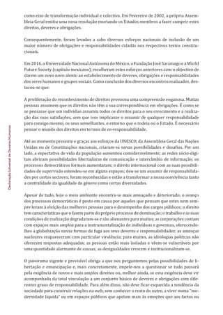 Declaração
Universal
de
Deveres
Humanos
como eixo de transformação individual e colectiva. Em Fevereiro de 2002, a própria Assem-
bleia Geral emitiu uma nova resolução exortando os Estados membros a fazer cumprir estes
direitos, deveres e obrigações.
Consequentemente, foram levados a cabo diversos esforços nacionais de inclusão de um
maior número de obrigações e responsabilidades cidadãs nos respectivos textos constitu-
cionais.
Em 2016, a Universidade Nacional Autónoma do México, a Fundação José Saramago e a World
Future Society (capítulo mexicano), recolheram estes esforços anteriores com o objectivo de
darem um novo novo alento ao estabelecimento de deveres, obrigações e responsabilidades
dos seres humanos e grupos sociais. Como conclusão dos diversos encontros realizados, des-
tacou-se que:
A proliferação do reconhecimento de direitos provocou uma compreensão enganosa. Muitas
pessoas assumem que os direitos não têm a sua correspondência em obrigações. É como se
se pensasse que um indivíduo assumiu todos os direitos para o seu crescimento e a realiza-
ção das suas satisfações, sem que isso implicasse o assumir de qualquer responsabilidade
para consigo mesmo, os seus semelhantes, o entorno que o rodeia ou o Estado. É necessário
pensar o mundo dos direitos em termos de co-responsabilidade.
Até ao momento presente e graças aos esforços da UNESCO, da Assembleia Geral das Nações
Unidas ou de Constituições nacionais, criaram-se novas possibilidades e desafios. Por um
lado, a expectativa de vida da população aumentou consideravelmente; as redes sócio-digi-
tais abriram possibilidades libertadoras de comunicação e intercâmbio de informação; os
processos democráticos formais aumentaram; o direito internacional com as suas possibili-
dades de supervisão estendeu-se em alguns espaços; deu-se um assumir de responsabilida-
des por certos sectores; foram reconhecidas e estão a transformar a nossa convivência tanto
a centralidade da igualdade de género como certas diversidades.
Apesar de tudo, hoje o meio ambiente encontra-se mais ameaçado e deteriorado; o avanço
dos processos democráticos é posto em causa por aqueles que pensam que estes nem sem-
pre levam à eleição das melhores pessoas para o desempenho dos cargos públicos; o direito
tem características que o fazem parte do próprio processo de dominação; o trabalho e as suas
condições de realização degradaram-se e são alienantes para muitos; as corporações contam
com espaços mais amplos para a instrumentalização de indivíduos e governos, oferecendo-
lhes a globalização novas formas de fuga aos seus deveres e responsabilidades; as ameaças
nucleares reapareceram com particular virulência; para muitos, as ideologias políticas não
oferecem respostas adequadas; as pessoas estão mais isoladas e vêem-se vulneráveis por
uma quantidade alarmante de causas; as desigualdades crescem e institucionalizam-se.
O panorama vigente e previsível obriga a que nos perguntemos pelas possibilidades de li-
bertação e emancipação e, mais concretamente, impele-nos a questionar se tudo passará
pela exigência de novos e mais amplos direitos ou, melhor ainda, se esta exigência deve vir
acompanhada da total vinculação a um conjunto básico de deveres e obrigações com dife-
rentes graus de responsabilidade. Para além disso, não deve ficar esquecida a tendência da
sociedade para construir relações na web, sem conhecer o rosto do outro, a viver numa “mo-
dernidade líquida” ou em espaços públicos que apelam mais às emoções que aos factos ou
 
