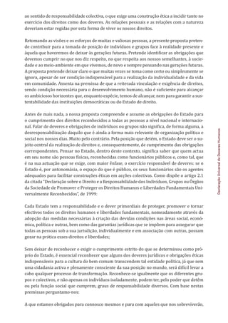 Declaração
Universal
de
Deveres
Humanos
ao sentido de responsabilidade colectiva, o que exige uma construção ética a incidir tanto no
exercício dos direitos como dos deveres. As relações pessoais e as relações com a natureza
deveriam estar regidas por esta forma de viver os nossos direitos.
Retomando as visões e os esforços de muitas e valiosas pessoas, a presente proposta preten-
de contribuir para a tomada de posição de indivíduos e grupos face à realidade presente e
àquela que haveremos de deixar às gerações futuras. Pretende identificar as obrigações que
devemos cumprir no que nos diz respeito, no que respeita aos nossos semelhantes, à socie-
dade e ao meio-ambiente em que vivemos, de novo e sempre pensando nas gerações futuras.
A proposta pretende deixar claro o que muitas vezes se toma como certo ou simplesmente se
ignora, apesar de ser condição indispensável para a realização da individualidade e da vida
em comunidade. Assenta na premissa de que a reiterada vinculação e exigência de direitos,
sendo condição necessária para o desenvolvimento humano, não é suficiente para alcançar
os ambiciosos horizontes que, enquanto espécie, temos de alcançar, nem para garantir a sus-
tentabilidade das instituições democráticas ou do Estado de direito.
Antes de mais nada, a nossa proposta compreende e assume as obrigações do Estado para
o cumprimento dos direitos reconhecidos a todas as pessoas a nível nacional e internacio-
nal. Falar de deveres e obrigações de indivíduos ou grupos não significa, de forma alguma, a
desresponsabilização daquilo que é ainda a forma mais relevante de organização política e
social nos nossos dias. Muito pelo contrário. Pela posição que detém, o Estado deve ser o su-
jeito central da realização de direitos e, consequentemente, de cumprimento das obrigações
correspondentes. Pensar no Estado, dentro deste contexto, significa saber que quem actua
em seu nome são pessoas físicas, reconhecidas como funcionários públicos e, como tal, que
é na sua actuação que se exige, com maior ênfase, o exercício responsável de deveres: se o
Estado é, por antonomásia, o espaço do que é público, os seus funcionários são os agentes
adequados para facilitar construções éticas em acções colectivas. Como dispõe o artigo 2.1
da citada “Declaração sobre o Direito e a Responsabilidade dos Indivíduos, Grupos ou Órgãos
da Sociedade de Promover e Proteger os Direitos Humanos e Liberdades Fundamentais Uni-
versalmente Reconhecidos”, de 1999:
Cada Estado tem a responsabilidade e o dever primordiais de proteger, promover e tornar
efectivos todos os direitos humanos e liberdades fundamentais, nomeadamente através da
adopção das medidas necessárias à criação das devidas condições nas áreas social, econó-
mica, política e outras, bem como das garantias jurídicas que se impõem para assegurar que
todas as pessoas sob a sua jurisdição, individualmente e em associação com outras, possam
gozar na prática esses direitos e liberdades;
Sem deixar de reconhecer e exigir o cumprimento estrito do que se determinou como pró-
prio do Estado, é essencial reconhecer que alguns dos deveres jurídicos e obrigações éticas
indispensáveis para a cultura do bem comum transcendem tal entidade política, já que sem
uma cidadania activa e plenamente consciente da sua posição no mundo, será difícil levar a
cabo qualquer processo de transformação. Reconhece-se igualmente que os diferentes gru-
pos e colectivos, e não apenas os indivíduos isoladamente, podem ter, pelo poder que detêm
ou pela função social que cumprem, graus de responsabilidade diversos. Com base nestas
premissas perguntamo-nos:
A que estamos obrigados para connosco mesmos e para com aqueles que nos sobreviverão,
 