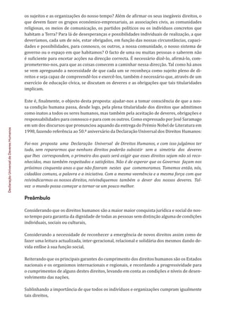 Declaração
Universal
de
Deveres
Humanos
os sujeitos e as organizações do nosso tempo? Além de afirmar os seus inegáveis direitos, o
que devem fazer os grupos económico-empresariais, as associações civis, as comunidades
religiosas, os meios de comunicação, os partidos políticos ou os indivíduos concretos que
habitam a Terra? Para lá de desesperanças e possibilidades individuais de realização, a que
deveríamos, cada um de nós, estar obrigados, em função das nossas circunstâncias, capaci-
dades e possibilidades, para connosco, os outros, a nossa comunidade, o nosso sistema de
governo ou o espaço em que habitamos? O facto de uma ou muitas pessoas o saberem não
é suficiente para encetar acções na direcção correcta. É necessário dizê-lo, afirmá-lo, com-
prometermo-nos, para que as coisas comecem a caminhar nessa direcção. Tal como há anos
se vem apregoando a necessidade de que cada um se reconheça como sujeito pleno de di-
reitos e seja capaz de compreendê-los e exercê-los, também é necessário que, através de um
exercício de educação cívica, se discutam os deveres e as obrigações que tais titularidades
implicam.
Este é, finalmente, o objecto desta proposta: ajudar-nos a tomar consciência de que a nos-
sa condição humana passa, desde logo, pela plena titularidade dos direitos que admitimos
como inatos a todos os seres humanos, mas também pela aceitação de deveres, obrigações e
responsabilidades para connosco e para com os outros. Como expressado por José Saramago
em um dos discursos que pronunciou aquando da entrega do Prémio Nobel de Literatura em
1998, fazendo referência ao 50.º aniversário da Declaração Universal dos Direitos Humanos:
Foi-nos proposta uma Declaração Universal de Direitos Humanos, e com isso julgámos ter
tudo, sem repararmos que nenhuns direitos poderão subsistir sem a simetria dos deveres
que lhes correspondem, o primeiro dos quais será exigir que esses direitos sejam não só reco-
nhecidos, mas também respeitados e satisfeitos. Não é de esperar que os Governos façam nos
próximos cinquenta anos o que não fizeram nestes que comemoramos. Tomemos então, nós,
cidadãos comuns, a palavra e a iniciativa. Com a mesma veemência e a mesma força com que
reivindicarmos os nossos direitos, reivindiquemos também o dever dos nossos deveres. Tal-
vez o mundo possa começar a tornar-se um pouco melhor.
Preâmbulo
Considerando que os direitos humanos são a maior maior conquista jurídica e social do nos-
so tempo para garantia da dignidade de todas as pessoas sem distinção alguma de condições
individuais, sociais ou culturais,
Considerando a necessidade de reconhecer a emergência de novos direitos assim como de
fazer uma leitura actualizada, inter-geracional, relacional e solidária dos mesmos dando de-
vida enfâse à sua função social,
Reiterando que os principais garantes do cumprimento dos direitos humanos são os Estados
nacionais e os organismos internacionais e regionais, e recordando a progressividade para
o cumprimentos de alguns destes direitos, levando em conta as condições e níveis de desen-
volvimento das nações,
Sublinhando a importância de que todos os indivíduos e organizações cumpram igualmente
tais direitos,
 