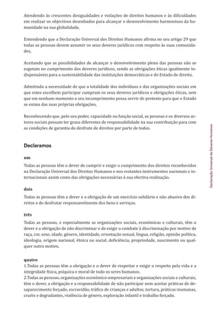 Declaração
Universal
de
Deveres
Humanos
Atendendo às crescentes desigualdades e violações de direitos humanos e às dificuldades
em realizar os objectivos desenhados para alcançar o desenvolvimento harmonioso da hu-
manidade na sua globalidade,
Entendendo que a Declaração Universal dos Direitos Humanos afirma no seu artigo 29 que
todas as pessoas devem assumir os seus deveres jurídicos com respeito às suas comunida-
des,
Aceitando que as possibilidades de alcançar o desenvolvimento pleno das pessoas não se
esgotam no cumprimento dos deveres jurídicos, sendo as obrigações éticas igualmente in-
dispensáveis para a sustentabilidade das instituições democráticas e do Estado de direito,
Admitindo a necessidade de que a totalidade dos indivíduos e das organizações sociais em
que estes escolhem participar cumpram os seus deveres jurídicos e obrigações éticas, sem
que em nenhum momento o seu incumprimento possa servir de pretexto para que o Estado
se exima das suas próprias obrigações,
Reconhecendo que, pelo seu poder, capacidade ou função social, as pessoas e os diversos ac-
tores sociais possam ter graus diferentes de responsabilidade na sua contribuição para com
as condições de garantia do desfrute de direitos por parte de todos.
Declaramos
um
Todas as pessoas têm o dever de cumprir e exigir o cumprimento dos direitos reconhecidos
na Declaração Universal dos Direitos Humanos e nos restantes instrumentos nacionais e in-
ternacionais assim como das obrigações necessárias à sua efectiva realização.
dois
Todas as pessoas têm o dever e a obrigação de um exercício solidário e não abusivo dos di-
reitos e de desfrutar responsavelmente dos bens e serviços.
três
Todas as pessoas, e especialmente as organizações sociais, económicas e culturais, têm o
dever e a obrigação de não discriminar e de exigir o combate à discriminação por motivo de
raça, cor, sexo, idade, género, identidade, orientação sexual, língua, religião, opinião política,
ideologia, origem nacional, étnica ou social, deficiência, propriedade, nascimento ou qual-
quer outro motivo.
quatro
1.Todas as pessoas têm a obrigação e o dever de respeitar e exigir o respeito pela vida e a
integridade física, psíquica e moral de todo os seres humanos.
2.Todas as pessoas, organizações económico-empresariais e organizações sociais e culturais,
têm o dever, a obrigação e a responsabilidade de não participar nem aceitar práticas de de-
saparecimento forçado, escravidão, tráfico de crianças e adultos, tortura, práticas inumanas,
cruéis e degradantes, violência de género, exploração infantil e trabalho forçado.
 