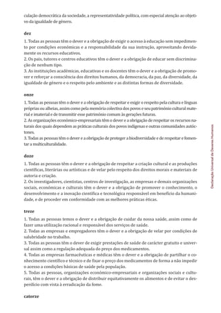 Declaração
Universal
de
Deveres
Humanos
culação democrática da sociedade, a representatividade política, com especial atenção ao objeti-
vo da igualdade de género.
dez
1. Todas as pessoas têm o dever e a obrigação de exigir o acesso à educação sem impedimen-
to por condições económicas e a responsabilidade da sua instrução, aproveitando devida-
mente os recursos educativos.
2. Os pais, tutores e centros educativos têm o dever e a obrigação de educar sem discrimina-
ção de nenhum tipo.
3. As instituições académicas, educativas e os docentes têm o dever e a obrigação de promo-
ver e reforçar a consciência dos direitos humanos, da democracia, da paz, da diversidade, da
igualdade de género e o respeito pelo ambiente e as distintas formas de diversidade.
onze
1. Todas as pessoas têm o dever e a obrigação de respeitar e exigir o respeito pela cultura e línguas
próprias ou alheias, assim como pela memória colectiva dos povos e seu património cultural mate-
rial e imaterial e de transmitir esse património comum às gerações futuras.
2. As organizações económico-empresariais têm o dever e a obrigação de respeitar os recursos na-
turais dos quais dependem as práticas culturais dos povos indígenas e outras comunidades autóc-
tones.
3. Todas as pessoas têm o dever e a obrigação de proteger a biodiversidade e de respeitar e fomen-
tar a multiculturalidade.
doze
1. Todas as pessoas têm o dever e a obrigação de respeitar a criação cultural e as produções
científicas, literárias ou artísticas e de velar pelo respeito dos direitos morais e materiais de
autoria e criação.
2. Os investigadores, cientistas, centros de investigação, as empresas e demais organizações
sociais, económicas e culturais têm o dever e a obrigação de promover o conhecimento, o
desenvolvimento e a inovação científica e tecnológica responsável em benefício da humani-
dade, e de proceder em conformidade com as melhores práticas éticas.
treze
1. Todas as pessoas temos o dever e a obrigação de cuidar da nossa saúde, assim como de
fazer uma utilização racional e responsável dos serviços de saúde.
2. Todas as empresas e empregadores têm o dever e a obrigação de velar por condições de
salubridade no trabalho.
3. Todas as pessoas têm o dever de exigir prestações de saúde de carácter gratuito e univer-
sal assim como a regulação adequada do preço dos medicamentos.
4. Todas as empresas farmacêuticas e médicas têm o dever e a obrigação de partilhar o co-
nhecimento científico e técnico e de fixar o preço dos medicamentos de forma a não impedir
o acesso a condições básicas de saúde pela população.
5. Todas as pessoas, organizações económico-empresariais e organizações sociais e cultu-
rais, têm o dever e a obrigação de distribuir equitativamente os alimentos e de evitar o des-
perdício com vista à erradicação da fome.
catorze
 