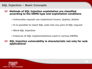 SQL Injection – Basic Concepts Methods of SQL Injection exploitation are classified according to the DBMS type and exploitation conditions Vulnerable request can implement Insert, Update, Delete It is possible to inject SQL code into any part of SQL request Blind SQL Injection Features of SQL implementations used in various DBMSs SQL Injection vulnerability is characteristic not only for web applications ! 