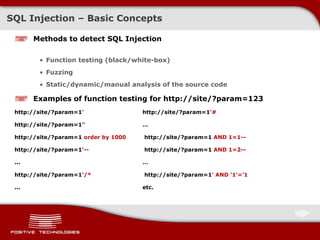 SQL Injection – Basic Concepts Methods to detect SQL Injection Function testing  ( black/white-box) Fuzzing Static / dynamic/manual analysis of the source code Examples of function testing for   http://site/?param=123 http://site/?param=1 ' http://site/?param=1 '# http://site/?param=1 " … http://site/?param=1  order by 1000  http://site/?param=1  AND 1=1 -- http://site/?param=1 '--  http://site/?param=1  AND 1=2-- ... … http://site/?param=1 '/*  http://site/?param=1 ' AND '1'='1 ... etc. 