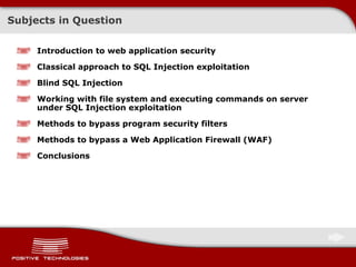 Subjects in Question Introduction to web application security Classical approach to  SQL Injection  exploitation Blind SQL Injection Working with file system and executing commands on server under  SQL Injection  exploitation Methods to bypass program security filters Methods to bypass   a Web Application Firewall (WAF) Conclusions 