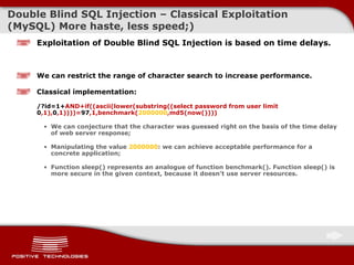 Double   Blind  SQL Injectio n  –  Classical Exploitation  ( MySQL )  More haste, less speed;) Exploitation of Double Blind SQL Injection is based on time delays. We can restrict the range of character search to increase performance . Classical implementation:   /?id=1+ AND + if((ascii(lower(substring((select password from user limit  0 ,1), 0 ,1))))= 97 ,1,benchmark( 2000000 ,md5(now()))) We can conjecture that the character was guessed right on the basis of the time delay of web server response; Manipulating the value   2000000 : we can achieve acceptable performance for a concrete application; Function sleep() represents an analogue of function benchmark () . Function sleep() is more secure in the given context, because it doesn’t use server resources. 