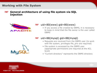 Working with File System General architecture of using file system via SQL Injection uid=80(www) gid=80(www) If you access a file created by DBMS, it is necessary to keep in mind that the file owner is the user called DBMS uid=88(mysql) gid=88(mysql) Requests are received from the DBMS user  ( to work with file system, privileges   file_priv are required ) File system is accessed by the DBMS user  ( appropriate permissions are required at the ACL level ) “ Current directory”   represents the DBMS directory 