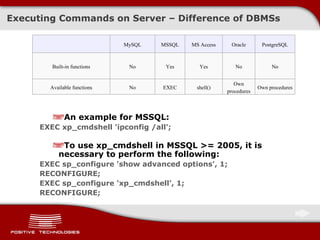 Executing Commands on Server  –  Difference of   DBMSs An example for MSSQL: EXEC xp_cmdshell 'ipconfig /all'; To use xp_cmdshell in   MSSQL >= 2005, it is necessary to perform the following: EXEC sp_configure 'show advanced options', 1; RECONFIGURE; EXEC sp_configure 'xp_cmdshell', 1; RECONFIGURE; MySQL MSSQL MS Access Oracle PostgreSQL Built-in functions No Yes Yes No No Available functions No EXEC shell() Own procedures Own procedures 