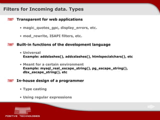 Filters for Incoming data. Types Transparent   for web applications magic_quotes_gpc ,  display_errors ,  etc. mod_rewrite, ISAPI   filters ,  etc. Built-in functions of the development language Universal Example:   addslashes(), addcslashes(), htmlspecialchars() ,  etc Meant for a certain environment Example:   mysql_real_escape_string(), pg_escape_string(), dbx_escape_string(), etc In-house design of a programmer Type casting Using regular expressions 