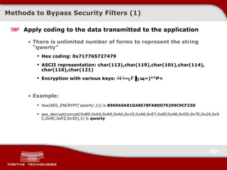 Methods to Bypass Security Filters (1) Apply coding to the data transmitted to the application There is unlimited number of forms to represent the string   “qwerty” Hex coding:  0 x717765727479 ASCII representation:   char(113),char(119),char(101),char(114), char(116),char(121) Encryption with various keys: ╧i╘═╗ Г▐╗щ~)°°Р= Example: hex(AES_ENCRYPT('qwerty',1)) is   B969A9A01DA8E78FA8DD7E299C9CF23D aes_decrypt(concat(0xB9,0x69,0xA9,0xA0,0x1D,0xA8,0xE7,0x8F,0xA8,0xDD,0x7E,0x29,0x9C,0x9C,0xF2,0x3D),1)   is   qwerty 