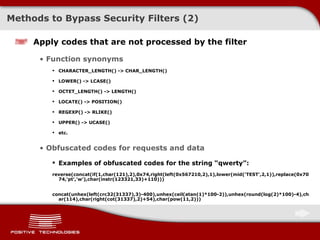 Methods to Bypass Security Filters (2) Apply codes that are not processed by the filter Function synonyms CHARACTER_LENGTH() -> CHAR_LENGTH() LOWER() -> LCASE() OCTET_LENGTH() -> LENGTH() LOCATE() -> POSITION( ) REGEXP() -> RLIKE() UPPER() -> UCASE() etc. Obfuscated codes for requests and data Examples of obfuscated codes for the string “qwerty”: reverse(concat(if(1,char(121),2),0x74,right(left(0x567210,2),1),lower(mid('TEST',2,1)),replace(0x7074,'pt','w'),char(instr(123321,33)+110))) concat(unhex(left(crc32(31337),3)-400),unhex(ceil(atan(1)*100-2)),unhex(round(log(2)*100)-4),char(114),char(right(cot(31337),2)+54),char(pow(11,2))) 