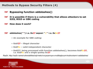 Methods to Bypass Security Filters ( 4 ) Bypassing function addslashes() It is possible if there is a vulnerability that allows attackers to set  SJIS, BIG5  or  GBK  coding How does it work? addslashes(" ' ") т.е. 0x 27  вернет " \ ' " т.е. 0x 5c 27 An example for GBK coding: 0xbf 27  –   illegal character 0xbf 5c  – valid independent character 0xbf27 , being processed with function  addslashes() ,   becomes  0xbf 5c 27 , i.e.  0xbf 5c   and a single quote у 0x 27 Raz0r, http://raz0r.name/vulnerabilities/sql-inekcii-svyazannye-s-multibajtovymi-kodirovkami-i-addslashes/ 