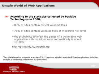 Unsafe World of Web Applications According to the statistics collected by Positive Technologies in 2008, 83%  of sites contain critical vulnerabilities  78%  of sites contain vulnerabilities of moderate risk level the probability to infect the pages of a vulnerable web application with malicious code automatically is about  15-20% http://ptsecurity.ru/analytics.asp The data is based on automatic scanning of  16121  systems, detailed analysis of 59 web applications including analysis of the source code of over 10 applications . 
