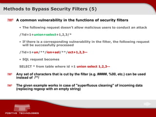Methods to Bypass Security Filters (5) A common vulnerability in the functions of security filters The following request doesn’t allow malicious users to conduct an attack /?id=1+ union+select +1,2, 3 /* If there is a corresponding vulnerability in the filter, the following request will be successfully processed /?id=1 + un /**/ ion + sel /**/ ect+1,2,3-- SQL request becomes SELECT  *  from table where id =1  union select 1,2,3 -- Any set of characters that is cut by the filter  (e .g.  #####, %00, etc.)  can be used instead of  /**/ The given example works in case of "superfluous cleaning" of incoming data  ( replacing r egexp  with an empty string ) 