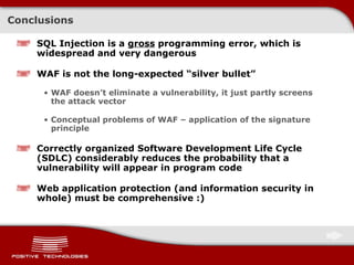 Conclusions SQL Injection is a  gross  programming error ,  which is widespread and very dangerous WAF is not the long-expected “silver bullet” WAF doesn’t eliminate a vulnerability, it just partly screens the attack vector Conceptual   problems of   WAF  –  application of the signature principle Correctly organized   Software Development Life Cycle (SDLC)   considerably reduces the probability that a vulnerability will appear in program code Web application protection (and information security in whole) must be comprehensive   :) 