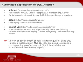 Automated Exploitation of SQL Injection sqlmap  ( http://sqlmap.sourceforge.net/ ) Full support :  MySQL, Oracle, PostgreSQL  и  Microsoft SQL Server Partial support :  Microsoft Access, DB2, Informix, Sybase  и  Interbase sqlus  ( http://sqlsus.sourceforge.net/ ) Only MySQL support is implemented bsqlbf-v2  ( http://code.google.com/p/bsqlbf-v2/ It isn’t oriented on Blind SQL Injections any more .  The following systems are supported:   MySQL, Oracle, PostgreSQL, and   Microsoft SQL Server In view of development of new fast techniques of Blind SQL Injection exploitation in MySQL, they are going to release a corresponding proof of concept  ( it will be available on   http://www.milw0rm.com/papers/ ) 
