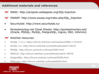 Additional materials and references WASC: http://projects.webappsec.org/SQL-Injection OWASP: http://www.owasp.org/index.php/SQL_Injection Securitylab: http://www.securitylab.ru/ Pentestmonkey.net Cheat Sheets: http://pentestmonkey.net/ (Oracle, MSSQL, MySQL, PostgreSQL, Ingres, DB2, Informix) Antichat resources: MySQL >=4.x: https://forum.antichat.ru/threadnav43966-1-10.html MySQL 3.x: http://forum.antichat.ru/showthread.php?t=20127 MSSQL: http://forum.antichat.ru/thread15087.html ORACLE: http://forum.antichat.ru/showthread.php?t=40576 PostgreSQL: http://forum.antichat.ru/thread35599.html MSAccess: http://forum.antichat.ru/thread50550.html 