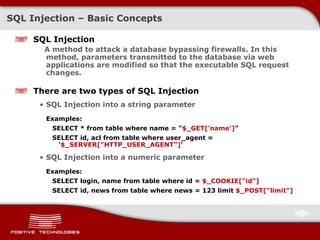 SQL  Injection  –  Basic Concepts SQL  Injection A method to attack a database bypassing firewalls. In this method, parameters transmitted to the database via web applications are modified so that the executable SQL request changes . There are two types of SQL   Injection SQL Injection into a string parameter Examples:  SELECT * from table where name = " $_GET['name'] " SELECT id, acl from table where user_agent = ' $_SERVER["HTTP_USER_AGENT"] ' SQL Injection into a numeric parameter Examples:  SELECT login, name from table where id =  $_COOKIE["id"] SELECT id, news from table where news = 123 limit  $_POST["limit"] 