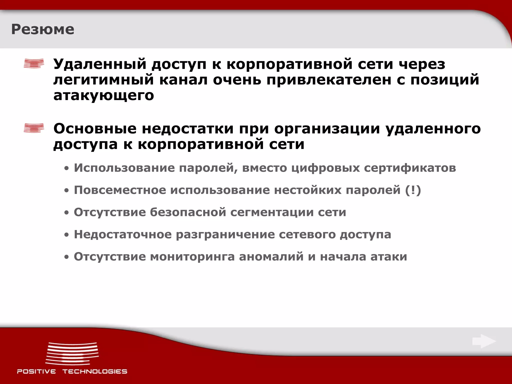 Резюме Удаленный доступ к корпоративной сети через легитимный канал очень привлекателен с позиций атакующего Основные недостатки при организации удаленного доступа к корпоративной сети Использование паролей, вместо цифровых сертификатов Повсеместное использование нестойких паролей (!) Отсутствие безопасной сегментации сети Недостаточное разграничение сетевого доступа Отсутствие мониторинга аномалий и начала атаки 