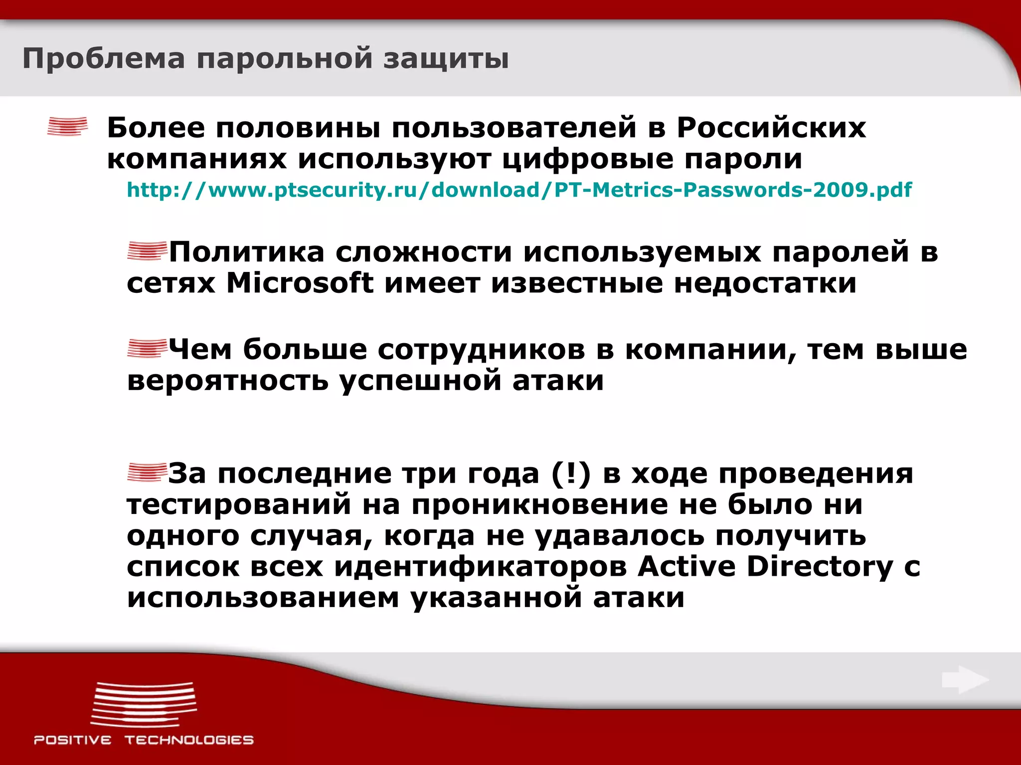 Более половины пользователей в Российских компаниях используют цифровые пароли http://www.ptsecurity.ru/download/PT-Metrics-Passwords-2009.pdf Политика сложности используемых паролей в сетях  Microsoft  имеет известные недостатки Чем больше сотрудников в компании, тем выше вероятность успешной атаки За последние три года (!) в ходе проведения тестирований на проникновение не было ни одного случая, когда не удавалось получить список всех идентификаторов  Active Directory  с использованием указанной атаки Проблема парольной защиты 
