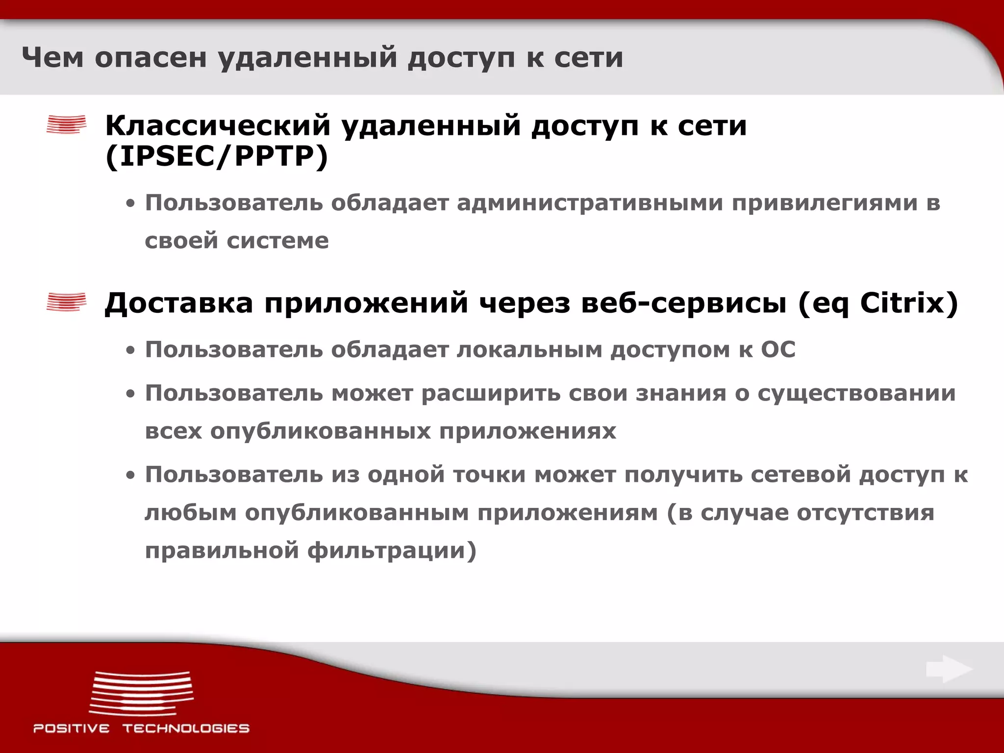Чем опасен удаленный доступ к сети Классический удаленный доступ к сети ( IPSEC/PPTP ) Пользователь обладает административными привилегиями в своей системе Доставка приложений через веб-сервисы  (eq Citrix) Пользователь обладает локальным доступом к ОС Пользователь может расширить свои знания о существовании всех опубликованных приложениях Пользователь из одной точки может получить сетевой доступ к любым опубликованным приложениям (в случае отсутствия правильной фильтрации)  