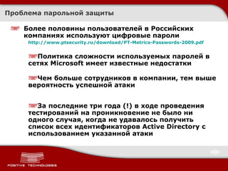 Более половины пользователей в Российских компаниях используют цифровые пароли http://www.ptsecurity.ru/download/PT-Metrics-Passwords-2009.pdf Политика сложности используемых паролей в сетях  Microsoft  имеет известные недостатки Чем больше сотрудников в компании, тем выше вероятность успешной атаки За последние три года (!) в ходе проведения тестирований на проникновение не было ни одного случая, когда не удавалось получить список всех идентификаторов  Active Directory  с использованием указанной атаки Проблема парольной защиты 