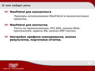 О чем пойдет речь MaxPatrol для консалтинга Примеры использования MaxPatrol в консалтинговых   проектах. MaxPatrol для пентестов Тесты на проникновение, PCI ASV, анализ Web-приложений, аудиты ИБ, анализ ERP-систем. Настройки   профиля сканирования, анализ результатов, подготовка отчетов. 