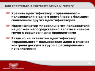 Как спрятаться в Microsoft Active Directory

   Хранить идентификатор «правильного»
   пользователя в одном контейнере с большим
   скоплением других идентификаторов
   Идентификатор «правильного» пользователя
   не должен непосредственно являться членом
   групп с расширенными привилегиями
   Разумно не «светить» идентификатор
   «правильного» пользователя даже в списках
   контроля доступа у групп с расширенными
   привилегиями
 