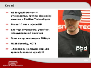 Кто я?

   На текущий момент –
   руководитель группы этических
   хакеров в Positive Technologies

   Более 10 лет в сфере ИБ

   Блоггер, журналюга, участник
   международной движухи

   Один из организаторов PHDays

   MCSE Security, MCTS

   …бросаюсь на людей, кормлю
   троллей, владею кун-фу 
 